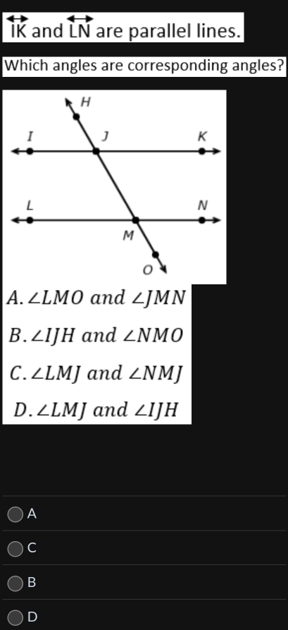 IK and overleftrightarrow LN are parallel lines.
Which angles are corresponding angles?
A. ∠ LMO and ∠ JMN
B. ∠ IJH and ∠ NMO
C. ∠ LMJ and ∠ NMJ
D. ∠ LMJ and ∠ IJH
A
C
B
D