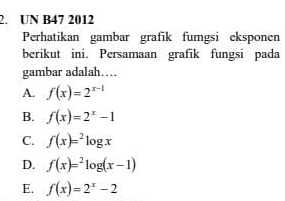 UN B47 2012
Perhatikan gambar grafik fumgsi eksponen
berikut ini. Persamaan grafik fungsi pada
gambar adalah…
A. f(x)=2^(x-1)
B. f(x)=2^x-1
C. f(x)=^2log x
D. f(x)=^2log (x-1)
E. f(x)=2^x-2