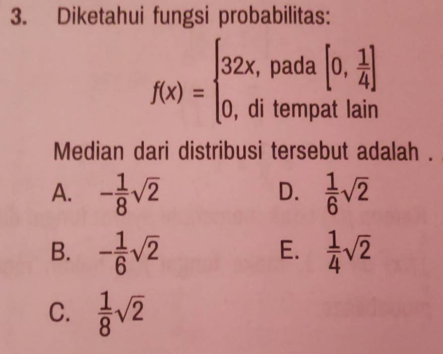 Diketahui fungsi probabilitas:
f(x)=beginarrayl 32x,pada[0, 1/4 ] 0,ditempatlainendarray.
Median dari distribusi tersebut adalah .
A. - 1/8 sqrt(2)  1/6 sqrt(2)
D.
B. - 1/6 sqrt(2)  1/4 sqrt(2)
E.
C.  1/8 sqrt(2)