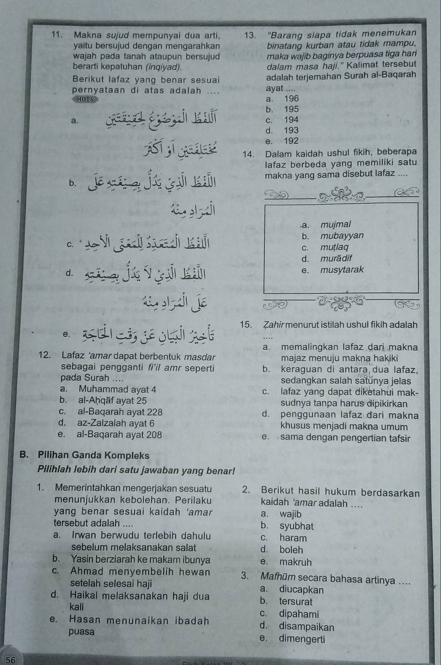 Makna sujud mempunyai dua arti, 13. “Barang siapa tidak menemukan
yaitu bersujud dengan mengarahkan binatang kurban atau tidak mampu,
wajah pada tanah ataupun bersujud maka wajib baginya berpuasa tiga hari
berarti kepatuhan (inqiyad). dalam masa haji." Kalimat tersebut
Berikut lafaz yang benar sesuai adalah terjemahan Surah al-Baqarah
pernyataan di atas adalah .... ayat ....
HOTS a. 196
b. 195
a. á d és j kí c. 194
d. 193
e. 192
14. Dalam kaidah ushul fikih, beberapa
lafaz berbeda yang memiliki satu
b jéí j yú ú makna yang sama disebut lafaz ....
a. mujmal
*  e i gl  ñ b. mubayyan
c. muṭlaq
d. murādif
d. j yū kú e. musytarak
« j jé
e. setist 15. Zahir menurut istilah ushul fikih adalah
a. memalingkan lafaz dari makna
12. Lafaz ‘amar dapat berbentuk masdar majaz menuju makna hakiki
sebagai pengganti fi'il amr seperti b. keraguan di antara dua lafaz,
pada Surah .... sedangkan salah satŭnya jelas
a. Muhammad ayat 4 c. lafaz yang dapat diketahui mak-
b. al-Aḥqāf ayat 25 sudnya tanpa harus dipikirkan
c. al-Baqarah ayat 228 d. penggunaan lafaz dari makna
d. az-Zalzalah ayat 6 khusus menjadi makna umum
e. al-Baqarah ayat 208 e. sama dengan pengertian tafsir
B. Pilihan Ganda Kompleks
Pilihlah lebih dari satu jawaban yang benar!
1. Memerintahkan mengerjakan sesuatu 2. Berikut hasil hukum berdasarkan
menunjukkan kebolehan. Perilaku kaidah 'amar adalah ....
yang benar sesuai kaidah ‘amar a. wajib
tersebut adalah .... b. syubhat
a. Irwan berwudu terlebih dahulu c. haram
sebelum melaksanakan salat d. boleh
b. Yasin berziarah ke makam ibunya e. makruh
c. Ahmad menyembelih hewan 3. Mafhūm secara bahasa artinya ...
setelah selesai haji a. diucapkan
d. Haikal melaksanakan haji dua b. tersurat
kali c. dipahami
e. Hasan menunaikan ibadah d. disampaikan
puasa e. dimengerti
56