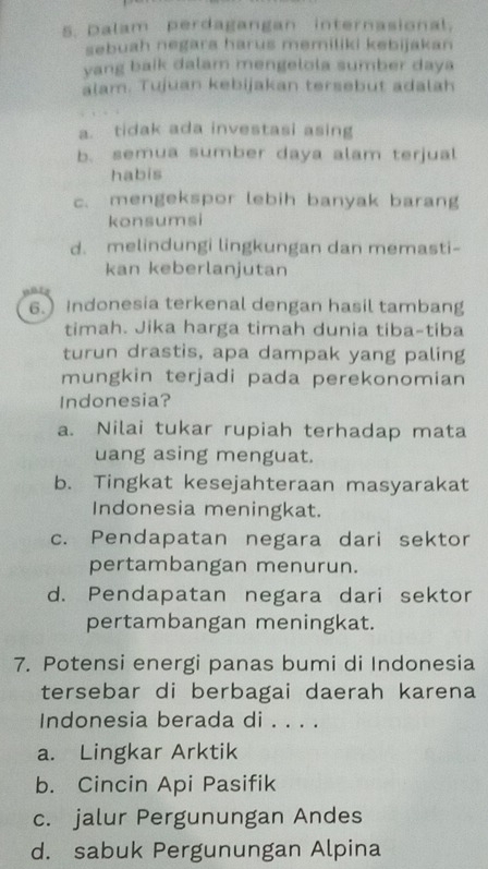 Dalam perdagangan internasional.
sebuah negara harus memiliki kebijakan 
yang baik dalam mengelola sumber daya
alam. Tujuan kebijakan tersebut adalah
a. tidak ada investasi asing
b. semua sumber daya alam terjual
habis
c. mengekspor lebih banyak barang
konsumsi
d. melindungi lingkungan dan memasti-
kan keberlanjutan
6.) Indonesia terkenal dengan hasil tambang
timah. Jika harga timah dunia tiba-tiba
turun drastis, apa dampak yang paling
mungkin terjadi pada perekonomian
Indonesia?
a. Nilai tukar rupiah terhadap mata
uang asing menguat.
b. Tingkat kesejahteraan masyarakat
Indonesia meningkat.
c. Pendapatan negara dari sektor
pertambangan menurun.
d. Pendapatan negara dari sektor
pertambangan meningkat.
7. Potensi energi panas bumi di Indonesia
tersebar di berbagai daerah karena
Indonesia berada di . . . .
a. Lingkar Arktik
b. Cincin Api Pasifik
c. jalur Pergunungan Andes
d. sabuk Pergunungan Alpina