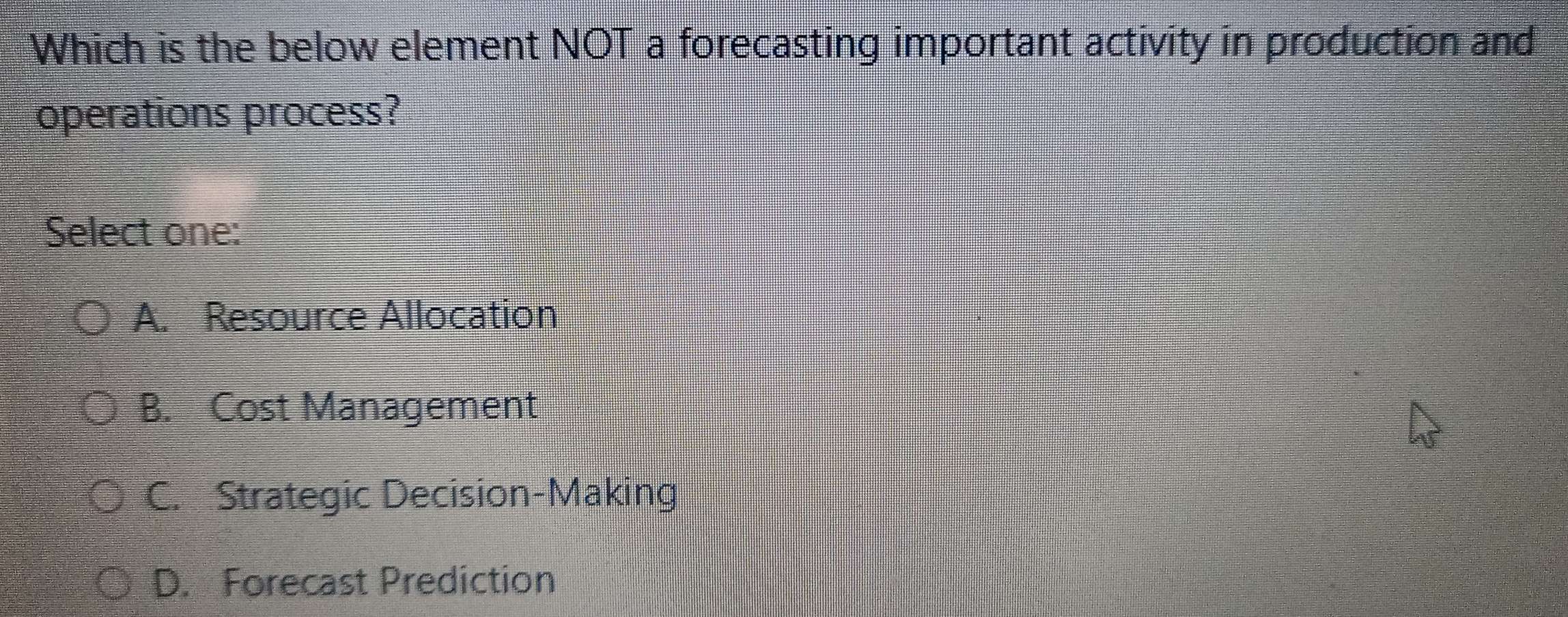 Which is the below element NOT a forecasting important activity in production and
operations process?
Select one:
A. Resource Allocation
B. Cost Management
C. Strategic Decision-Making
D. Forecast Prediction