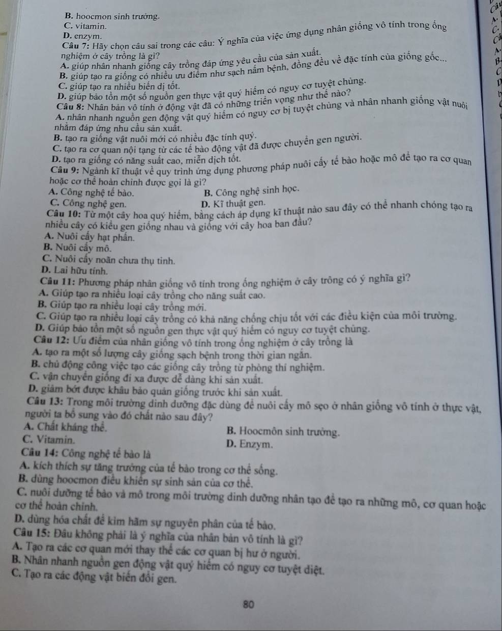 Câ
B. hoocmon sinh trưởng.
C. vitamin.
D. enzym.
Câu 7: Hãy chọn câu sai trong các câu: Ý nghĩa của việc ứng dụng nhân giống vô tính trong ống C
C
4.
nghiệm ở cây trồng là gì?
A. giúp nhân nhanh giống cây trồng đáp ứng yêu cầu của sản xuất.
B. giúp tạo ra giống có nhiều ưu điểm như sạch nấm bệnh, đồng đều về đặc tính của giống gốc... B
C
C. giúp tạo ra nhiều biến dị tốt.
D. giúp bảo tồn một số nguồn gen thực vật quý hiếm có nguy cơ tuyệt chủng.
D
Câu 8: Nhân bản vô tính ở động vật đã có những triển vọng như thế nào?
A. nhân nhanh nguồn gen động vật quý hiểm có nguy cơ bị tuyệt chủng và nhân nhanh giống vật nuôi
nhằm đáp ứng nhu cầu sản xuất.
B. tạo ra giống vật nuôi mới có nhiều đặc tính quý.
C. tạo ra cơ quan nội tạng từ các tế bào động vật đã được chuyền gen người.
D. tạo ra giống có năng suất cao, miễn dịch tốt.
Cầu 9: Ngành kĩ thuật về quy trình ứng dụng phương pháp nuôi cấy tế bào hoặc mô đề tạo ra cơ quan
hoặc cơ thể hoàn chinh được gọi là gì?
A. Công nghệ tế bào. B. Công nghệ sinh học.
C. Công nghệ gen. D. Kĩ thuật gen.
Câu 10: Từ một cây hoa quý hiểm, bằng cách áp dụng kĩ thuật nào sau đây có thể nhanh chóng tạo ra
nhiều cây có kiều gen giống nhau và giống với cây hoa ban đầu?
A. Nuôi cấy hạt phần.
B. Nuôi cấy mô.
C. Nuôi cấy noãn chưa thụ tinh.
D. Lai hữu tính.
Câu 11: Phương pháp nhân giống vô tính trong ống nghiệm ở cây trông có ý nghĩa gì?
A. Giúp tạo ra nhiều loại cây trồng cho năng suất cao.
B. Giúp tạo ra nhiều loại cây trồng mới.
C. Giúp tạo ra nhiều loại cây trồng có khả năng chống chịu tốt với các điều kiện của môi trường.
D. Giúp bảo tồn một số nguồn gen thực vật quý hiếm có nguy cơ tuyệt chủng.
Cầu 12: Ưu điểm của nhân giống vô tính trong ống nghiệm ở cây trồng là
A. tạo ra một số lượng cây giống sạch bệnh trong thời gian ngắn.
B. chủ động công việc tạo các giống cây trồng từ phòng thí nghiệm.
C. vận chuyển giống đi xa được dễ dàng khi sản xuất.
D. giảm bớt được khâu bảo quản giống trước khi sản xuất.
Cầu 13: Trong môi trường dinh dưỡng đặc dùng để nuôi cấy mô sẹo ở nhân giồng vô tính ở thực vật,
người ta bổ sung vào đó chất nào sau đây?
A. Chất kháng thể. B. Hoocmôn sinh trưởng.
C. Vitamin. D. Enzym.
Câu 14: Công nghệ tế bào là
A. kích thích sự tăng trưởng của tế bào trong cơ thể sống.
B. dùng hoocmon điều khiến sự sinh sản của cơ thể.
C. nuôi dưỡng tế bảo và mô trong môi trường dinh dưỡng nhân tạo để tạo ra những mô, cơ quan hoặc
cơ thể hoàn chỉnh.
D. dùng hóa chất để kim hãm sự nguyên phân của tế bảo.
Câu 15: Đầu không phải là ý nghĩa của nhân bản vô tính là gì?
A. Tạo ra các cơ quan mới thay thể các cơ quan bị hư ở người.
B. Nhân nhanh nguồn gen động vật quý hiểm có nguy cơ tuyệt diệt.
C. Tạo ra các động vật biến đổi gen.
80
