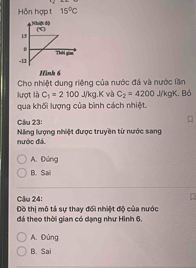 Hỗn hợp t 15°C
Hình 6
Cho nhiệt dung riêng của nước đá và nước lần
lượt là C_1=2100J/kg.K và C_2=4200J/kgK. Bỏ
qua khối lượng của bình cách nhiệt.
Câu 23:
Năng lượng nhiệt được truyền từ nước sang
nước đá.
A. Đúng
B. Sai
Câu 24:
Đồ thị mô tả sự thay đổi nhiệt độ của nước
đá theo thời gian có dạng như Hình 6.
A. Đúng
B. Sai