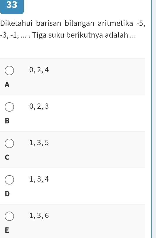Diketahui barisan bilangan aritmetika -5,
-3, -1, ... . Tiga suku berikutnya adalah ...
0, 2, 4
A
0, 2, 3
B
1, 3, 5
C
1, 3, 4
D
1, 3, 6
E