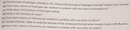 The formula of hydrogen chloride is HCI. What is the formula of hydrogen bromide? Explain your answer. 
(b) How many atoms of hydrogen are needed to combine with one atom of phosphorus? 
(c) Write down the formula of hydrogen sulfide. 
(d) What is the formula of water? 
(e) How many atoms of chlorine are needed to combine with one atom of silicon? 
(f) Use the Periodic Table to write the formula of the compound formed when oxygen reacts with fluorine. 
(g) How many atoms of bromine are needed to combine with one atom of carbon?