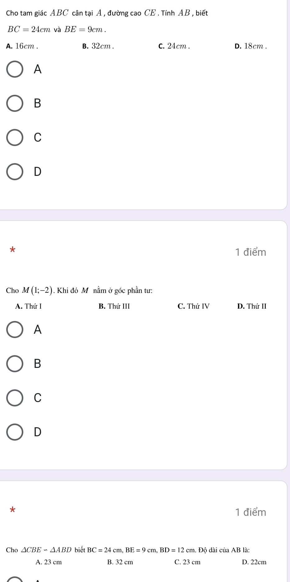 Cho tam giác ABC cân tại A , đường cao CE . Tính AB , biết
BC=24cm và BE=9cm.
A. 16cm. B. 32cm. C. 24cm. D. 18cm.
A
B
C
D
*
1 điểm
Cho M(1;-2). Khi đó Mô nằm ở góc phần tư:
A. Thứ I B. Thứ III C. Thứ IV D. Thứ II
A
B
C
D
1 điểm
Cho △ CBE∽ △ ABD biết BC=24cm, BE=9cm, BD=12cm. Dhat 0 dài của AB là:
A. 23 cm B. 32 cm C. 23 cm D. 22cm