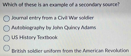 Which of these is an example of a secondary source?
Journal entry from a Civil War soldier
Autobiography by John Quincy Adams
US History Textbook
British soldier uniform from the American Revolution