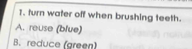 turn water off when brushing teeth.
A. reuse (blue)
B. reduce (green)