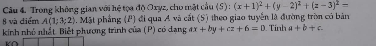 Trong không gian với hệ tọa độ Oxyz, cho mặt cầu (S) : (x+1)^2+(y-2)^2+(z-3)^2=
8 và điểm A(1;3;2). Mặt phẳng (P) đi qua A và cắt (S) theo giao tuyến là đường tròn có bán 
kính nhỏ nhất. Biết phương trình của (P) có dạng ax+by+cz+6=0. Tính a+b+c. 
KO