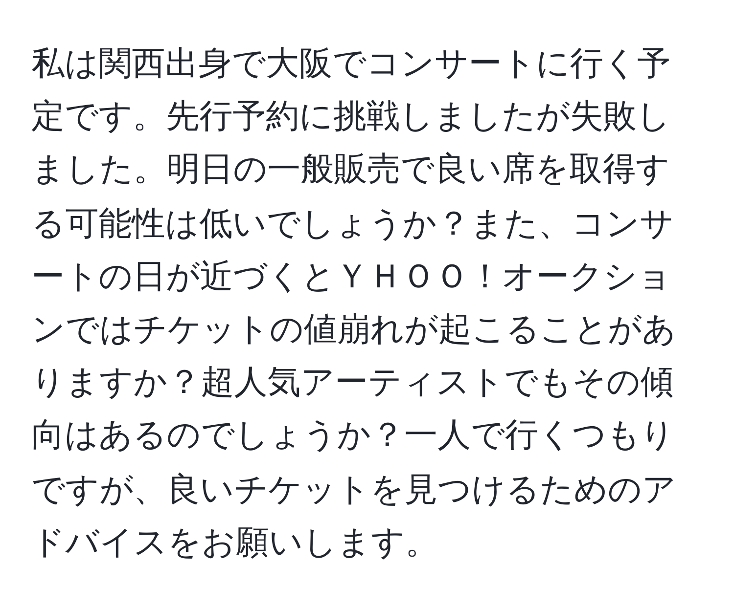 私は関西出身で大阪でコンサートに行く予定です。先行予約に挑戦しましたが失敗しました。明日の一般販売で良い席を取得する可能性は低いでしょうか？また、コンサートの日が近づくとＹＨＯＯ！オークションではチケットの値崩れが起こることがありますか？超人気アーティストでもその傾向はあるのでしょうか？一人で行くつもりですが、良いチケットを見つけるためのアドバイスをお願いします。