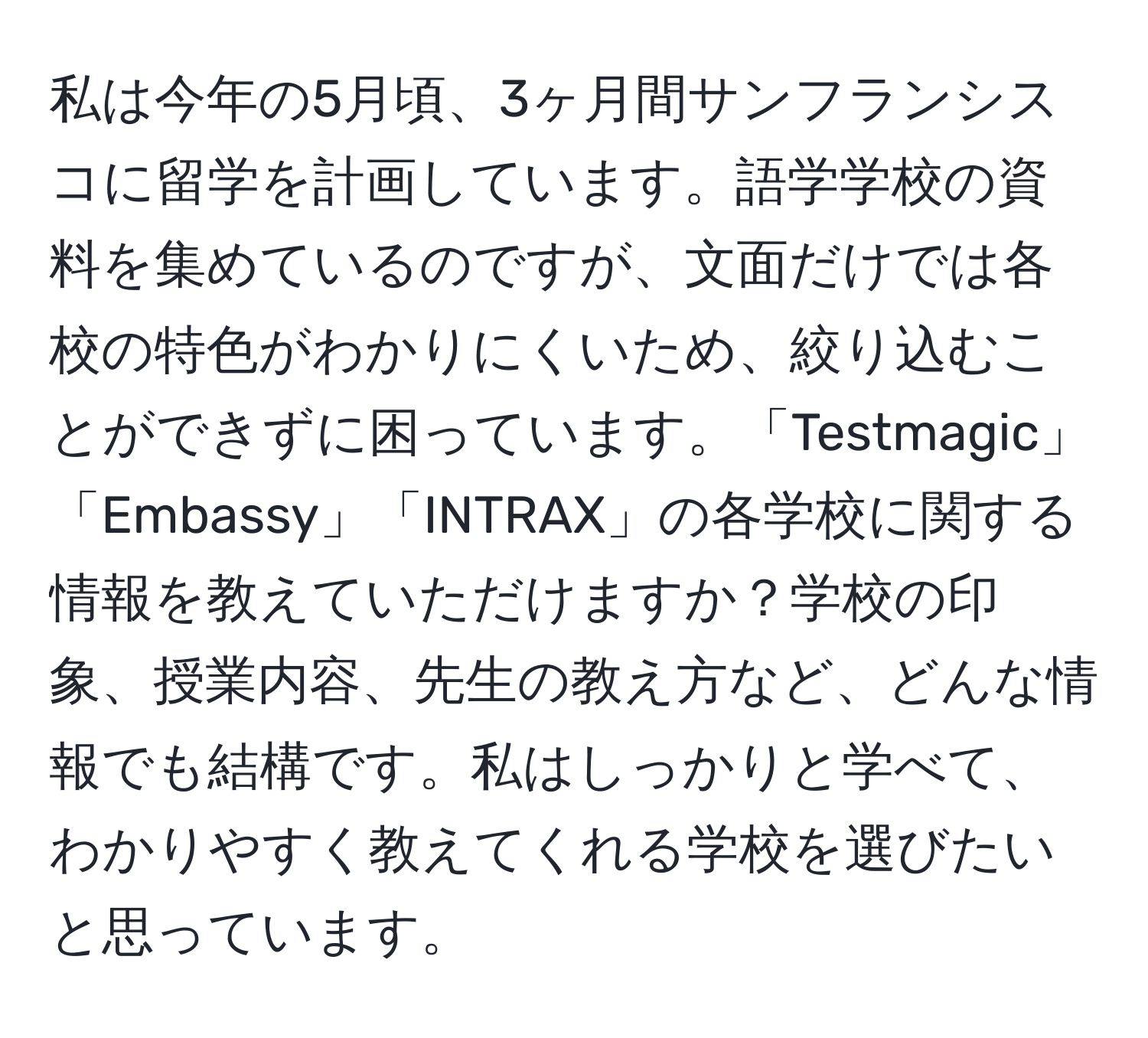 私は今年の5月頃、3ヶ月間サンフランシスコに留学を計画しています。語学学校の資料を集めているのですが、文面だけでは各校の特色がわかりにくいため、絞り込むことができずに困っています。「Testmagic」「Embassy」「INTRAX」の各学校に関する情報を教えていただけますか？学校の印象、授業内容、先生の教え方など、どんな情報でも結構です。私はしっかりと学べて、わかりやすく教えてくれる学校を選びたいと思っています。