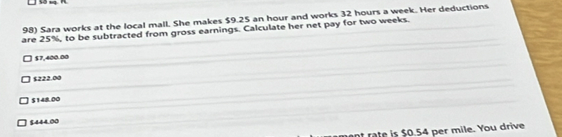 Sara works at the local mall. She makes $9.25 an hour and works 32 hours a week. Her deductions
are 25%, to be subtracted from gross earnings. Calculate her net pay for two weeks.
$7,400.00
$222.00
$148.00
$444.00
at rate is $0.54 per mile. You drive