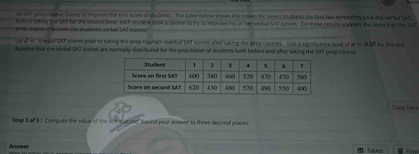 inco 
An SAT prep course claims to improve the test score of students. The table below shows the scores for seven students the first two times they took the verbal SAT 
Before taking the SAT for the second time, each student took a course to try to improve his or her verbal SAT scores. Do these results support the claim that the SAT 
prep coorse improves the students' verbal SAT scores? 
Let d (verbal SAT scores prior to taking the prep course)-(verbal SAT scores after taking the prep course) Use a significance level of a=0.05 for the lest 
Assume that the verbal SAT scores are normally distributed for the population of students both before and after taking the SAT prep course. 
Copy Data 
Step 3 of 5: Compute the value of the test statistic. Round your answer to three decimal places. 
Answer Tables Keyp