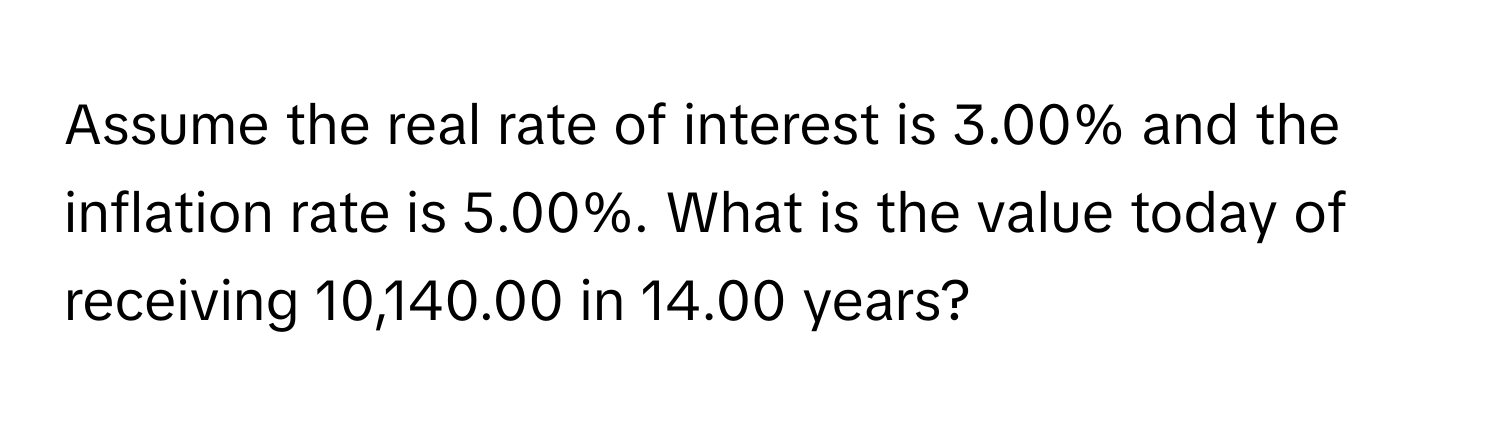 Assume the real rate of interest is 3.00% and the inflation rate is 5.00%. What is the value today of receiving 10,140.00 in 14.00 years?