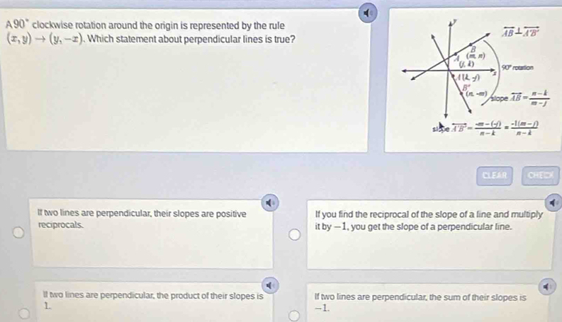 90° clockwise rotation around the origin is represented by the rule
(x,y)to (y,-x). Which statement about perpendicular lines is true?
overleftrightarrow AB⊥ overleftrightarrow A'B'
B
(m,n)
(j,k) 90° rotation
A(k,y)
B'
(n,-m) vector AB= (n-k)/m-j 
slope
lpe overleftrightarrow A'B'= (-m-(-f))/n-k = (-1(m-f))/n-k 
CLEAR 9:2=
If two lines are perpendicular, their slopes are positive If you find the reciprocal of the slope of a line and multiply
reciprocals. , you get the slope of a perpendicular line.
tby-1
ll two lines are perpendicular, the product of their slopes is If two lines are perpendicular, the sum of their slopes is
1
-1.