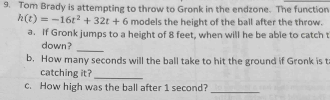 Tom Brady is attempting to throw to Gronk in the endzone. The function
h(t)=-16t^2+32t+6 models the height of the ball after the throw. 
a. If Gronk jumps to a height of 8 feet, when will he be able to catch t 
down? 
_ 
b. How many seconds will the ball take to hit the ground if Gronk is t 
catching it?_ 
c. How high was the ball after 1 second? 
_