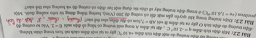 rường độ điện trường do một điện tích điểm +4.10^(-9)C gây ra tại một điểm cách nó 5cm trong chân không. 
Bài 22: Một điện tích điểm q=-2.10^(-7)C , đặt tại điểm A trong môi trường có hằng số điện môi varepsilon =2. Véc tơ cường độ 
điện trường do điện tích O gây ra tại điểm B với AB=7 7,5cm có đặc điểm như thế nào? 
Bài 23: Điện trường trong khí quyền gần mặt đất có cường độ 200 (V/m), hướng thẳng đứng từ trên xuống dưới. Một 
pozitron (+e=1,6.10^(-19)C) ở trong điện trường này sẽ chịu tác dụng một lực điện có cường độ và hướng như thế nào?