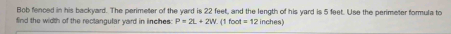 Bob fenced in his backyard. The perimeter of the yard is 22 feet, and the length of his yard is 5 feet. Use the perimeter formula to 
find the width of the rectangular yard in inches : P=2L+2W. (1 foot =12 inches)