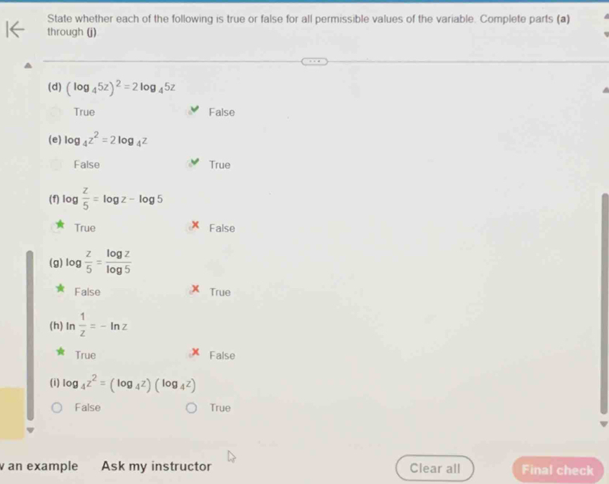 State whether each of the following is true or false for all permissible values of the variable. Complete parts (a)
through (j)
(d) (log _45z)^2=2log _45z
True False
(e) log _4z^2=2log _4z
False True
(f) log  z/5 =log z-log 5
True False
(g) log  z/5 = log z/log 5 
False True
(h) In  1/z =-ln z
True False
(i) log _4z^2=(log _4z)(log _4z)
False True
an example Ask my instructor Clear all Final check