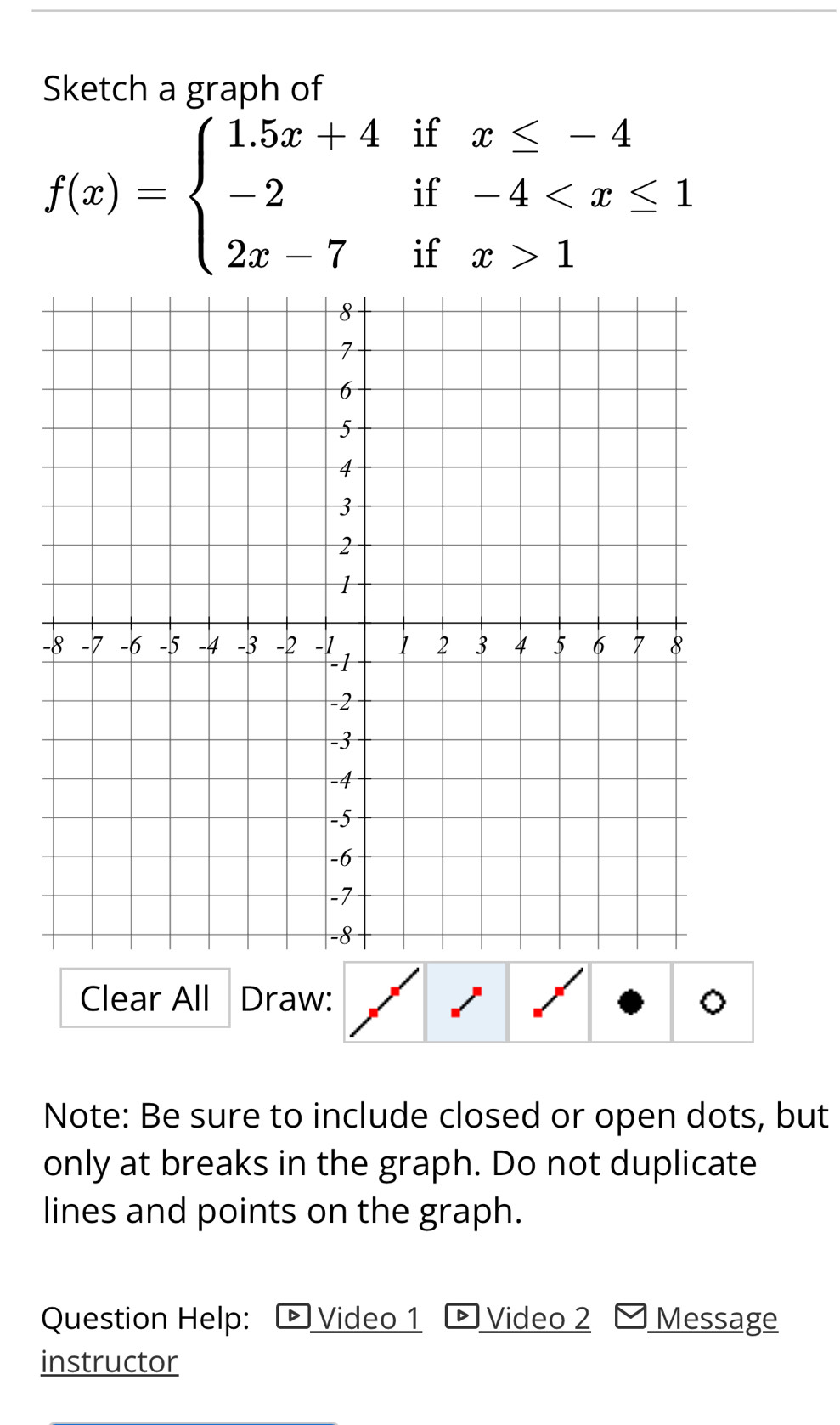 Sketch a graph of
f(x)=beginarrayl 1.5x+4ifx≤ -4 -2if-4 1endarray.
Clear All Draw: 。 
Note: Be sure to include closed or open dots, but 
only at breaks in the graph. Do not duplicate 
lines and points on the graph. 
Question Help: ト Video 1 Video 2 Message 
instructor