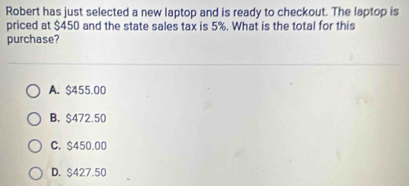 Robert has just selected a new laptop and is ready to checkout. The laptop is
priced at $450 and the state sales tax is 5%. What is the total for this
purchase?
A. $455.00
B. $472.50
C. $450.00
D. $427,50