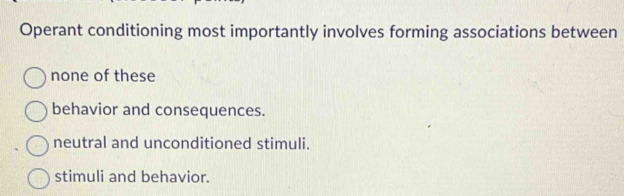 Operant conditioning most importantly involves forming associations between
none of these
behavior and consequences.
neutral and unconditioned stimuli.
stimuli and behavior.