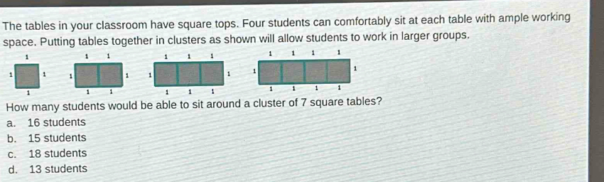 The tables in your classroom have square tops. Four students can comfortably sit at each table with ample working
space. Putting tables together in clusters as shown will allow students to work in larger groups.
1 1 1
1 1 1 1
1 1 1
How many students would be able to sit around a cluster of 7 square tables?
a. 16 students
b. 15 students
c. 18 students
d. 13 students