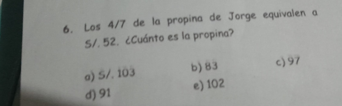 Los 4/7 de la propina de Jorge equivalen a
S/, 52. ¿Cuánto es la propina?
a) S/. 103 b) 83
c) 97
d) 91 e) 102