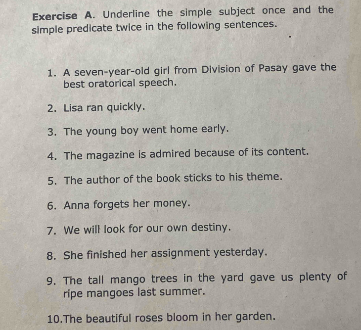 Underline the simple subject once and the 
simple predicate twice in the following sentences. 
1. A seven-year-old girl from Division of Pasay gave the 
best oratorical speech. 
2. Lisa ran quickly. 
3. The young boy went home early. 
4. The magazine is admired because of its content. 
5. The author of the book sticks to his theme. 
6. Anna forgets her money. 
7. We will look for our own destiny. 
8. She finished her assignment yesterday. 
9. The tall mango trees in the yard gave us plenty of 
ripe mangoes last summer. 
10.The beautiful roses bloom in her garden.