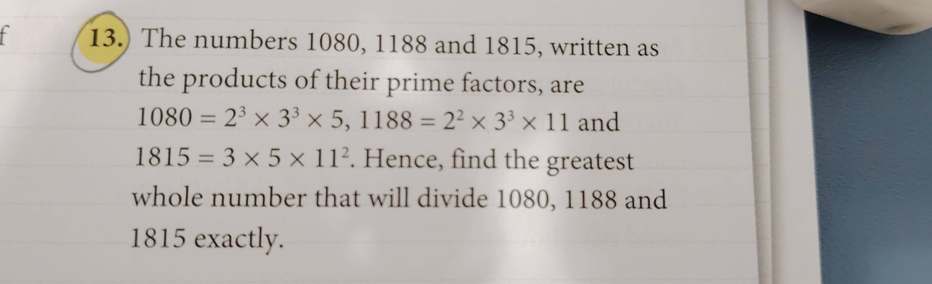 13.) The numbers 1080, 1188 and 1815, written as 
the products of their prime factors, are
1080=2^3* 3^3* 5, 1188=2^2* 3^3* 11 and
1815=3* 5* 11^2. Hence, find the greatest 
whole number that will divide 1080, 1188 and
1815 exactly.