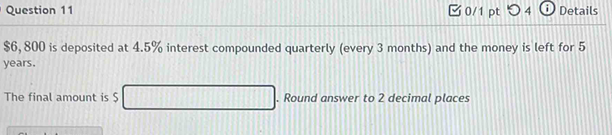 つ 4 i Details
$6, 800 is deposited at 4.5% interest compounded quarterly (every 3 months) and the money is left for 5
years. 
The final amount is $. Round answer to 2 decimal places