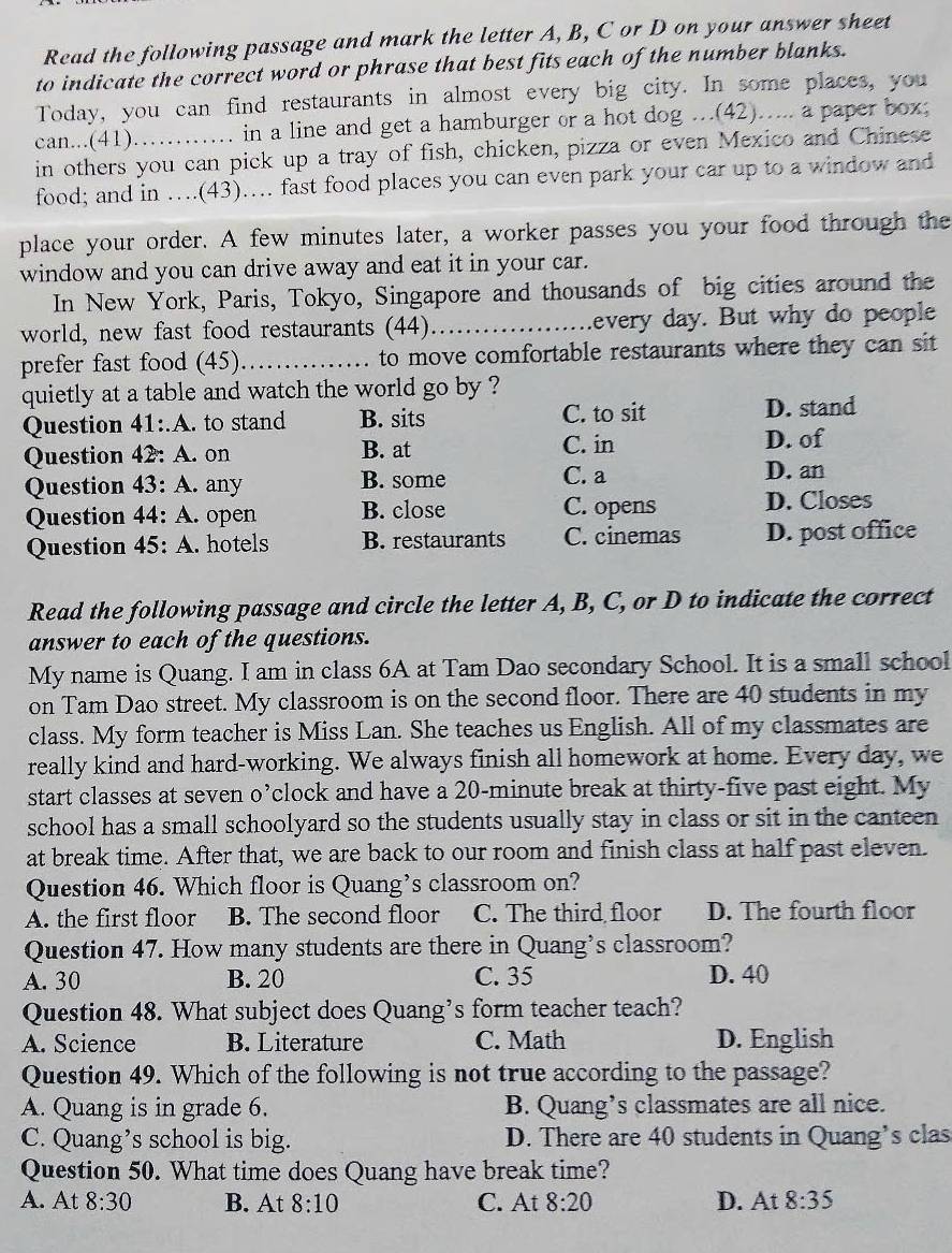 Read the following passage and mark the letter A, B, C or D on your answer sheet
to indicate the correct word or phrase that best fits each of the number blanks.
Today, you can find restaurants in almost every big city. In some places, you
can...(41)…… in a line and get a hamburger or a hot dog …(42)…... a paper box;
in others you can pick up a tray of fish, chicken, pizza or even Mexico and Chinese
food; and in ….(43)… fast food places you can even park your car up to a window and
place your order. A few minutes later, a worker passes you your food through the
window and you can drive away and eat it in your car.
In New York, Paris, Tokyo, Singapore and thousands of big cities around the
world, new fast food restaurants (44)_ every day. But why do people
prefer fast food (45)_ to move comfortable restaurants where they can sit
quietly at a table and watch the world go by ?
Question 41:.A. to stand B. sits C. to sit
D. stand
Question 42: A. on B. at C. in D. of
Question 43: A. any B. some C. a D. an
Question 44: A. open B. close C. opens D. Closes
Question 45:A. hotels B. restaurants C. cinemas D. post office
Read the following passage and circle the letter A, B, C, or D to indicate the correct
answer to each of the questions.
My name is Quang. I am in class 6A at Tam Dao secondary School. It is a small school
on Tam Dao street. My classroom is on the second floor. There are 40 students in my
class. My form teacher is Miss Lan. She teaches us English. All of my classmates are
really kind and hard-working. We always finish all homework at home. Every day, we
start classes at seven o’clock and have a 20-minute break at thirty-five past eight. My
school has a small schoolyard so the students usually stay in class or sit in the canteen
at break time. After that, we are back to our room and finish class at half past eleven.
Question 46. Which floor is Quang’s classroom on?
A. the first floor B. The second floor C. The third floor D. The fourth floor
Question 47. How many students are there in Quang’s classroom?
A. 30 B. 20 C. 35 D. 40
Question 48. What subject does Quang’s form teacher teach?
A. Science B. Literature C. Math D. English
Question 49. Which of the following is not true according to the passage?
A. Quang is in grade 6. B. Quang’s classmates are all nice.
C. Quang’s school is big. D. There are 40 students in Quang’s clas
Question 50. What time does Quang have break time?
A. At 8:30 B. At 8:10 C. At 8:20 D. At 8:35