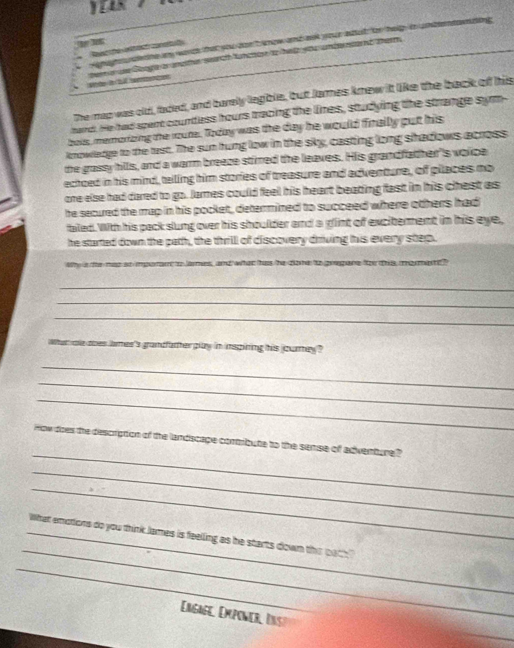 Henaghs rderthe my words that you don't know and ast your edud for help 

pem or use Googie or endther search funchon to het you undenstand pern . 
te de T o 
The map was old, faded, and barely legible, but James knew it like the back of his 
mard. He had spent countless hours tracing the lines, studying the strange sym- 
bois, memorizing the route. Today was the day he would finally put his 
knowledge to the tast. The sun hung low in the sky, casting long shadows across 
the grassy hills, and a warm breaze stirred the leaves. His grandfather's voice 
echoed in his mind, telling him stories of treasure and adventure, of places no 
one else had dared to go. James could feel his heart beating fast in his chest as 
he secured the map in his pocket, determined to succeed where others had 
faled. With his pack slung over his shoulder and a glint of excitement in his eye, 
he started down the path, the thrill of discovery driving his every step. 
Why is the map so imporant to lames, and what has he done to prepare for this me ant ? 
_ 
_ 
_ 
What ae ooes lames's grandfather play in inspiring his journey? 
_ 
_ 
_ 
_ 
How does the description of the landscape comtribute to the semse of adventure? 
_ 
_ 
_ 
_What emotions do you think James is feelling as he starts down the bath" 
_ 
Engage, Dxponer, Insp 
_