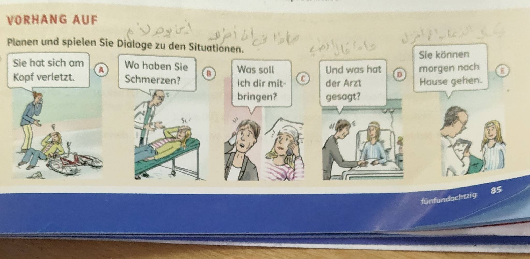 VORHANG AUF 
Planen und spielen Sie Dialoge zu den Situationen. 
Sie können 
Sie hat sich am Wo haben Sie 
morgen nach 
A Was soll Und was hat D E 
B 
Kopf verletzt. Schmerzen? 
ich dir mit- der Arzt Hause gehen. 
bringen? gesagt? 
fünfundachtzig 85