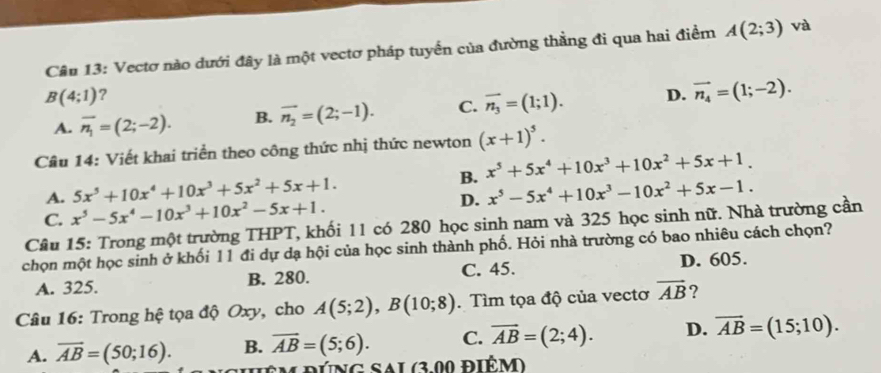 Vectơ nào dưới đây là một vectơ pháp tuyển của đường thằng đi qua hai điểm A(2;3) và
B(4;1) ?
A. overline n_1=(2;-2). B. vector n_2=(2;-1). C. vector n_3=(1;1). D. vector n_4=(1;-2). 
Câu 14: Viết khai triển theo công thức nhị thức newton (x+1)^5.
A. 5x^5+10x^4+10x^3+5x^2+5x+1. B. x^5+5x^4+10x^3+10x^2+5x+1.
C. x^5-5x^4-10x^3+10x^2-5x+1. D. x^5-5x^4+10x^3-10x^2+5x-1. 
Câu 15: Trong một trường THPT, khối 11 có 280 học sinh nam và 325 học sinh nữ. Nhà trường cần
chọn một học sinh ở khối 11 đi dự dạ hội của học sinh thành phố. Hỏi nhà trường có bao nhiêu cách chọn?
A. 325. B. 280. C. 45. D. 605.
Câu 16: Trong hệ tọa độ Oxy, cho A(5;2), B(10;8). Tìm tọa độ của vectơ vector AB ?
A. overline AB=(50;16). B. overline AB=(5;6). C. vector AB=(2;4). D. overline AB=(15;10). 
ê M ĐÚNg Sal (3.00 điêm)