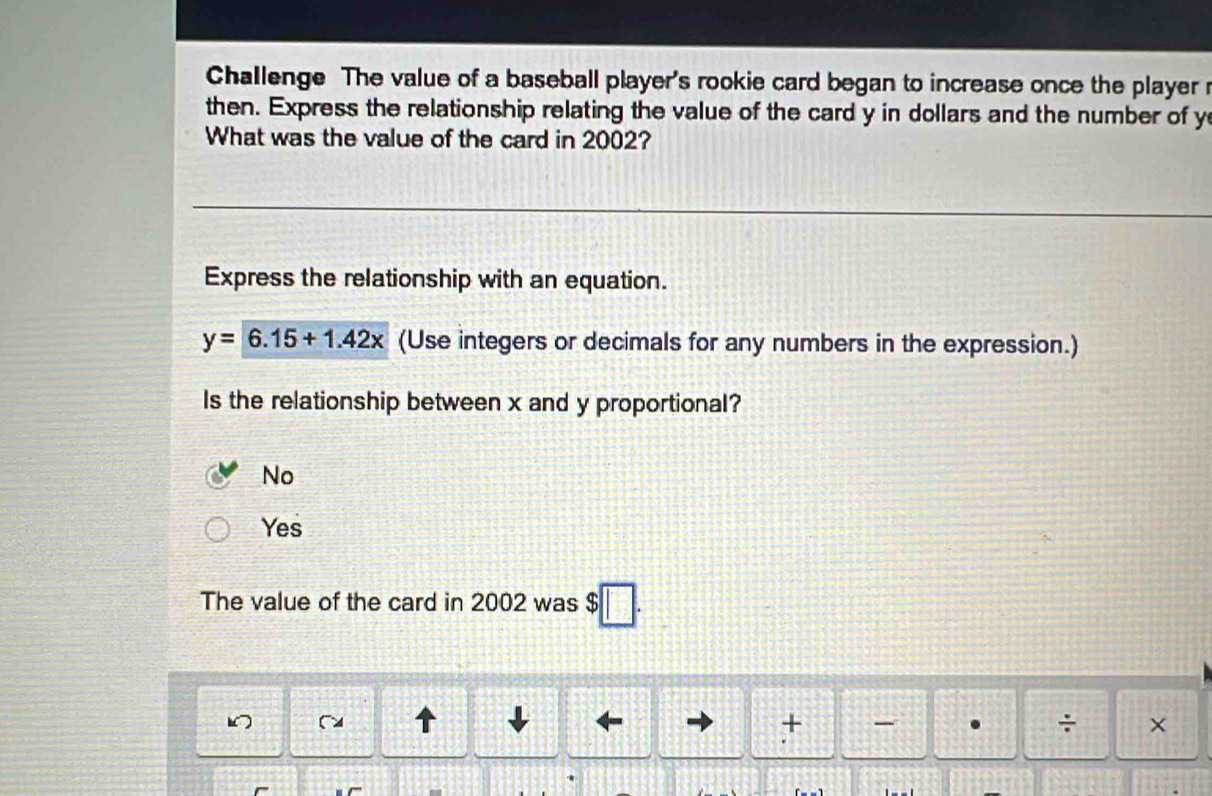 Challenge The value of a baseball player's rookie card began to increase once the player r
then. Express the relationship relating the value of the card y in dollars and the number of y
What was the value of the card in 2002?
Express the relationship with an equation.
y=6.15+1.42x (Use integers or decimals for any numbers in the expression.)
Is the relationship between x and y proportional?
No
Yes
The value of the card in 2002 was $
1
+ - . ÷ ×