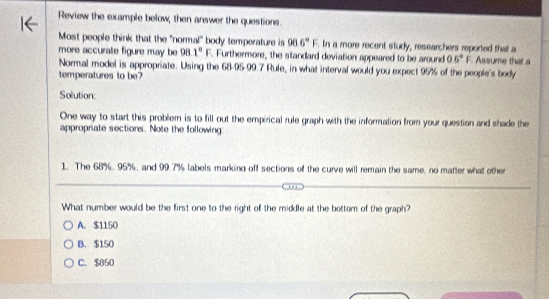 Review the example below; then answer the questions.
Most people think that the "normal" body temperature is 98.6°F. In a more recent study, researchers reported that a
more accurate figure may be 98.1°F. Furthermore, the standard deviation appeared to be around 06°F Assume that a
Normal model is appropriate. Using the 68-95-99.7 Rule, in what interval would you expect 95% of the people's body
temperatures to be?
Solution:
One way to start this problem is to fill out the empirical rule graph with the information from your question and shade the
appropriate sections. Note the following:
1. The 68%. 95%. and 99.7% labels marking off sections of the curve will remain the same, no matter what other
What number would be the first one to the right of the middle at the bottom of the graph?
A. $1150
B. $150
C. $850