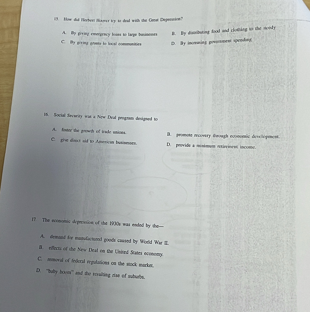 How did Herbert Hoover try to deal with the Great Depression?
A. By giving emergency loans to large businesses B. By distributing food and clothing to the needy
C. By giving grants to local communities D. By increasing government spending
16. Social Security was a New Deal program designed to
A. foster the growth of trade unions. B. promote recovery through economic development.
C. give direct aid to American businesses. D. provide a minimum retirement income
17. The economic depression of the 1930s was ended by the—
A. demand for manufactured goods caused by World War II.
B. effects of the New Deal on the United States economy.
C. removal of federal regulations on the stock market.
D. “baby boom” and the resulting rise of suburbs.