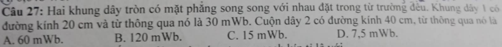 Hai khung dây tròn có mặt phăng song song với nhau đặt trong từ trường đều. Khung dây 1 có
đường kính 20 cm và từ thông qua nó là 30 mWb. Cuộn dây 2 có đường kính 40 cm, từ thông qua nó là
A. 60 mWb. B. 120 mWb. C. 15 mWb. D. 7,5 mWb.