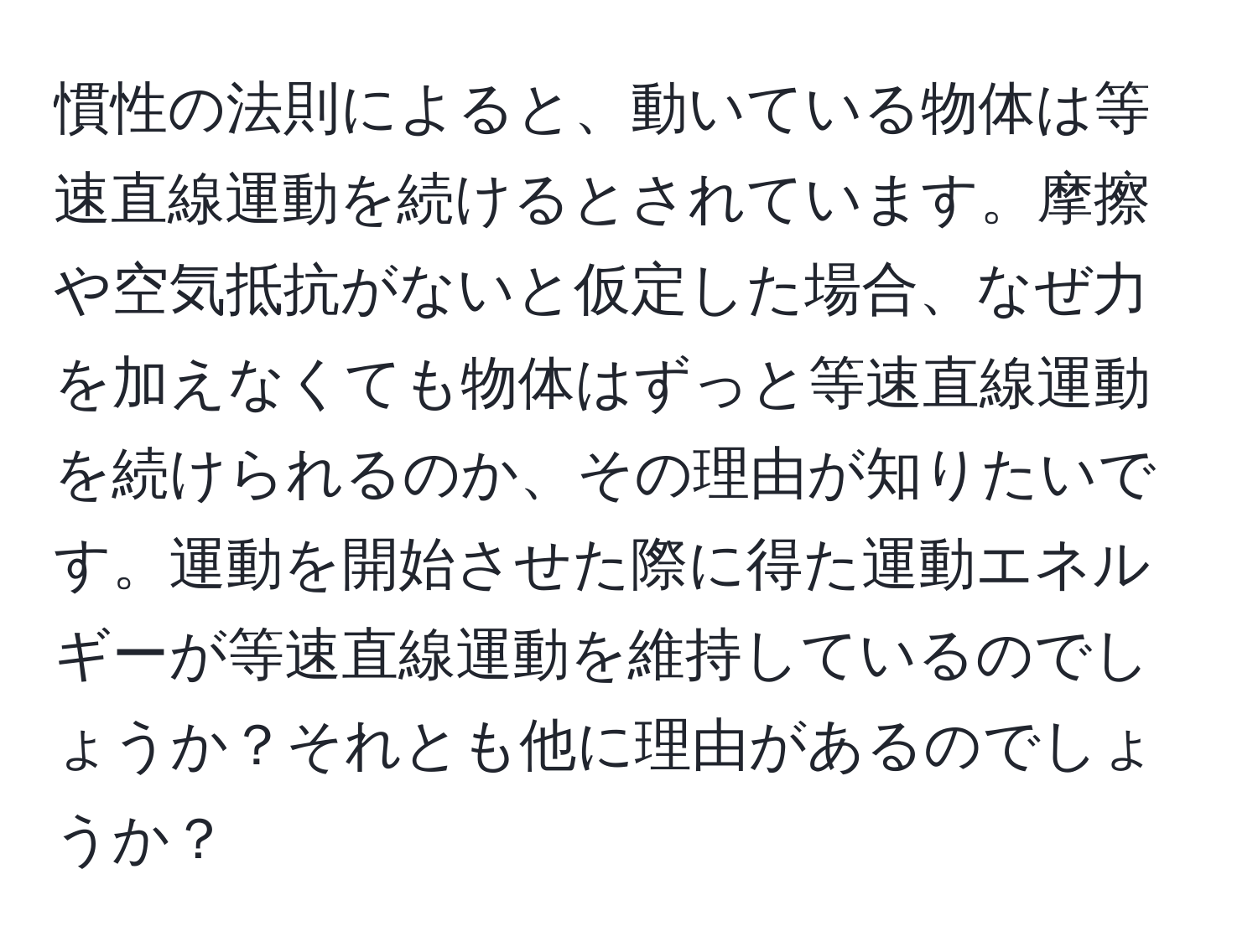 慣性の法則によると、動いている物体は等速直線運動を続けるとされています。摩擦や空気抵抗がないと仮定した場合、なぜ力を加えなくても物体はずっと等速直線運動を続けられるのか、その理由が知りたいです。運動を開始させた際に得た運動エネルギーが等速直線運動を維持しているのでしょうか？それとも他に理由があるのでしょうか？