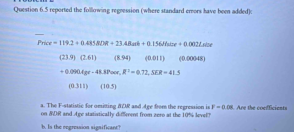 reported the following regression (where standard errors have been added):
Price =119.2+0.485BDR+23.4Bath+0.156Hsize+0.002Lsize
(23.9)(2.61) (8.94) (0.011) (0.00048)
+0.090Age-48.8Poor, overline R^2=0.72, SER=41.5
(0.311) (10.5)
a. The F -statistic for omitting BDR and Age from the regression is F=0.08. Are the coefficients 
on BDR and Age statistically different from zero at the 10% level? 
b. Is the regression significant?