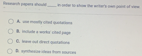 Research papers should _in order to show the writer's own point of view.
A. use mostly cited quotations
B. include a works' cited page
C. leave out direct quotations
D. synthesize ideas from sources