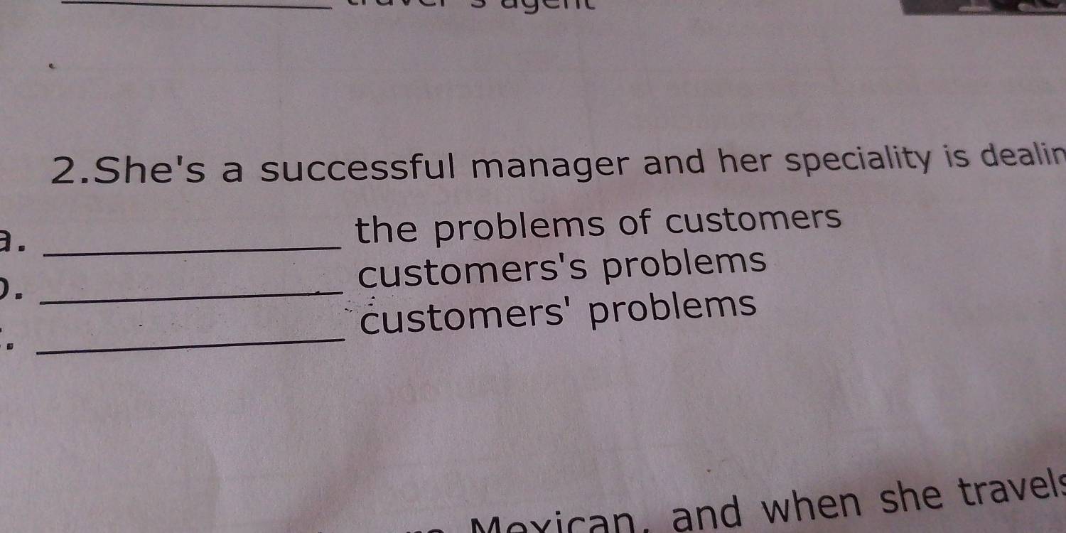 She's a successful manager and her speciality is dealin 
a. _the problems of customers 
)._ 
customers's problems 
customers' problems 
. 
_ 
Moxican, and when she travels