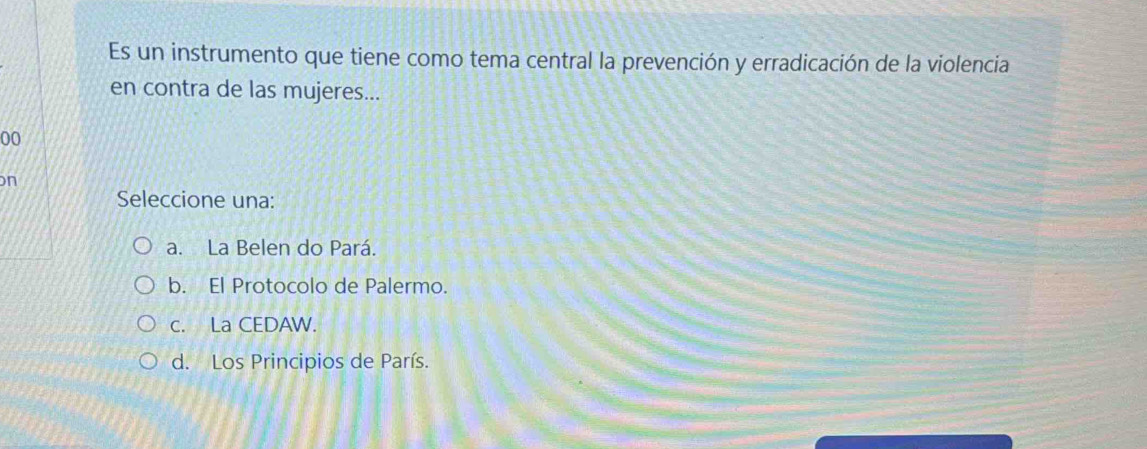 Es un instrumento que tiene como tema central la prevención y erradicación de la violencia
en contra de las mujeres...
00
on
Seleccione una:
a. La Belen do Pará.
b. El Protocolo de Palermo.
c. La CEDAW.
d. Los Principios de París.