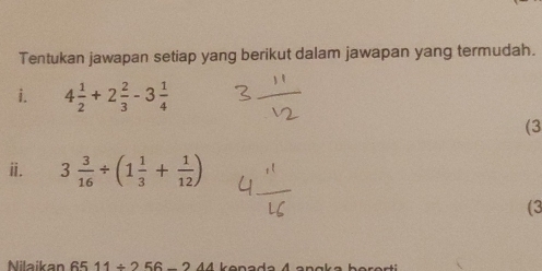 Tentukan jawapan setiap yang berikut dalam jawapan yang termudah. 
i. 4 1/2 +2 2/3 -3 1/4 
(3 
ⅱ. 3 3/16 / (1 1/3 + 1/12 )
(3 
Nilaikan 65 11/ 2