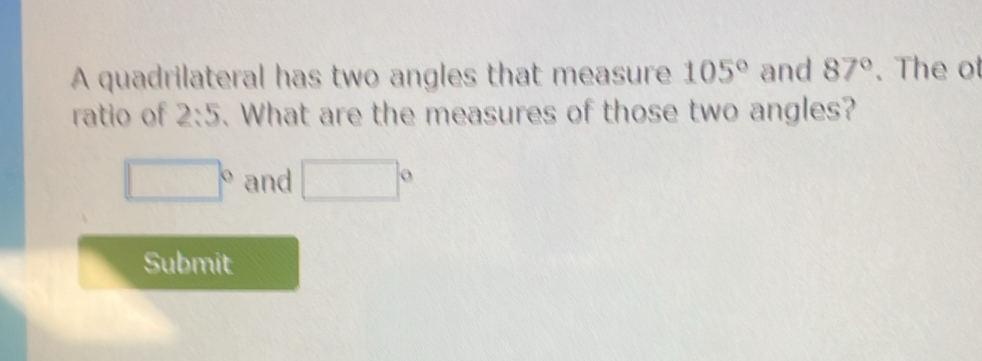 A quadrilateral has two angles that measure 105° and 87°. The ot 
ratio of 2:5. What are the measures of those two angles?
□° and □°
Submit