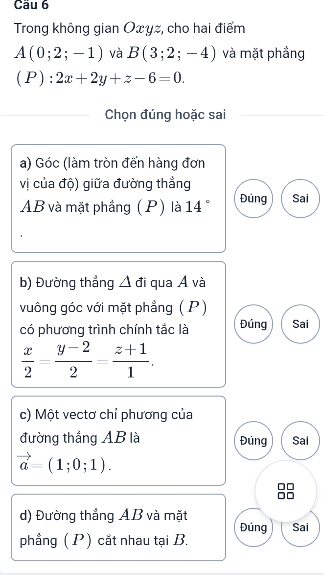 Trong không gian Oxyz, cho hai điểm
A(0;2;-1) và B(3;2;-4) và mặt phẳng
(P):2x+2y+z-6=0. 
Chọn đúng hoặc sai
a) Góc (làm tròn đến hàng đơn
vị của độ) giữa đường thắng
AB và mặt phẳng (P) là 14° Đúng Sai
b) Đường thẳng △ đi qua A và
vuông góc với mặt phẳng ( P)
có phương trình chính tắc là Đúng Sai
 x/2 = (y-2)/2 = (z+1)/1 . 
c) Một vectơ chỉ phương của
đường thẳng AB là Đúng Sai
vector a=(1;0;1). 
d) Đường thẳng AB và mặt
Đúng Sai
phẳng ( P ) cắt nhau tại B.