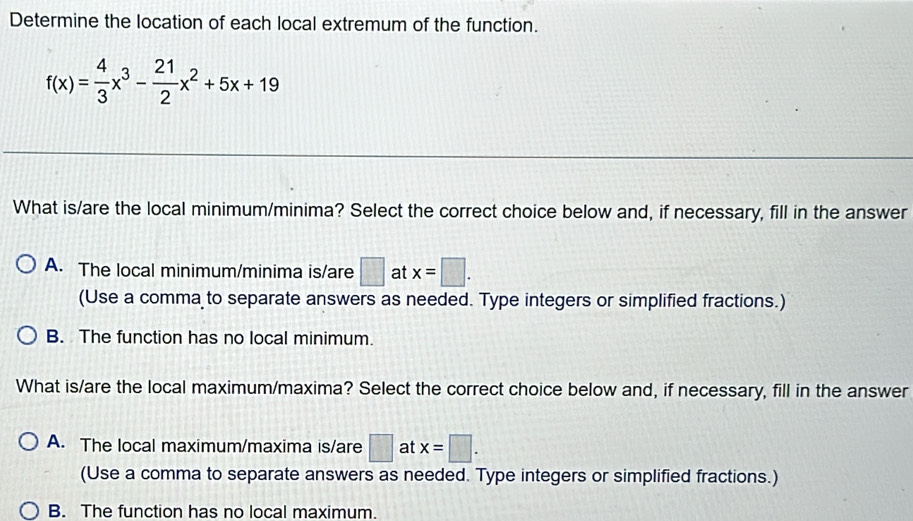 Determine the location of each local extremum of the function.
f(x)= 4/3 x^3- 21/2 x^2+5x+19
What is/are the local minimum/minima? Select the correct choice below and, if necessary, fill in the answer
A. The local minimum/minima is/are □ at x=□. 
(Use a comma to separate answers as needed. Type integers or simplified fractions.)
B. The function has no local minimum.
What is/are the local maximum/maxima? Select the correct choice below and, if necessary, fill in the answer
A. The local maximum/maxima is/are □ at x=□. 
(Use a comma to separate answers as needed. Type integers or simplified fractions.)
B. The function has no local maximum.