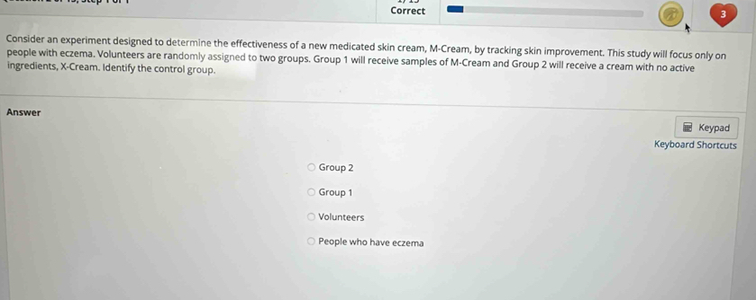 Consider an experiment designed to determine the effectiveness of a new medicated skin cream, M-Cream, by tracking skin improvement. This study will focus only on
people with eczema. Volunteers are randomly assigned to two groups. Group 1 will receive samples of M-Cream and Group 2 will receive a cream with no active
ingredients, X -Cream. Identify the control group.
Answer
Keypad
Keyboard Shortcuts
Group 2
Group 1
Volunteers
People who have eczema